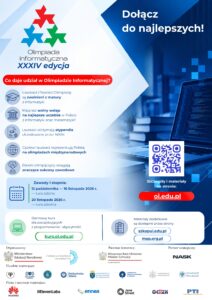 alt="Plakat informacyjny XXXIV edycji Olimpiady Informatycznej. Zawiera informacje o korzyściach z udziału, harmonogramie zawodów I stopnia, adresach stron internetowych i kursów (oi.edu.pl, kurs.oi.edu.pl, szkopul.edu.pl) oraz logotypy organizatorów i partnerów." ```[cite: 1] --- ### Pełna treść plakatu (zalecana transkrypcja tekstowa na stronie obok grafiki dla pełnej dostępności WCAG): * **Nagłówek:** Dołącz do najlepszych! Olimpiada Informatyczna XXXIV edycja[cite: 1]. * **Co daje udział w Olimpiadzie Informatycznej?**[cite: 1] * Laureaci i finaliści Olimpiady są zwolnieni z matury z informatyki[cite: 1]. * Mają też wolny wstęp na najlepsze uczelnie w Polsce z informatyki oraz matematyki![cite: 1] * Laureaci otrzymają stypendia ufundowane przez NASK[cite: 1]. * Czołowi laureaci reprezentują Polskę na olimpiadach międzynarodowych[cite: 1]. * Dawni olimpijczycy osiągają znaczące sukcesy zawodowe[cite: 1]. * **Zawody I stopnia:**[cite: 1] * 12 października – 16 listopada 2026 r. — tura zdalna[cite: 1] * 20 listopada 2026 r. — tura szkolna[cite: 1] * **Strony i materiały:**[cite: 1] * Główna strona: `oi.edu.pl` (z kodem QR)[cite: 1] * Darmowy kurs dla początkujących z programowania i algorytmiki: `kurs.oi.edu.pl`[cite: 1] * Materiały dodatkowe: `szkopul.edu.pl`, `map.org.pl`[cite: 1] * **Organizatorzy, patronat, partnerzy i uczelnie wspierające:** (m.in. Ministerstwo Edukacji Narodowej, Fundacja Rozwoju Informatyki, Wiceprezes Rady Ministrów Minister Cyfryzacji, NASK oraz uczelnie wyższe i instytucje wspierające)[cite: 1].